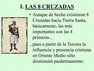 I. LAS 8 CRUZADAS
• Aunque de hecho existieron 8
Cruzadas hacia Tierra Santa,
básicamente, las más
importantes son las 4
primeras...
...pues a partir de la Tercera la
influencia y presencia cristiana
en Oriente Medio sólo
disminuirá paulatinamente:
 