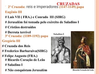 CRUZADAS
 2ª Cruzada: reis e imperadores (1147-1149) papa
Eugênio III
# Luís VII ( FRA.) e Conrado III (SIRG)
# Jerusalém foi tomada pelo exército de Saladino I
# Cristãos destruídos
# Derrota terrível
 3ª Cruzada: (1189-1192) papa
Gregório III
# Cruzada dos Reis
# Frederico Barbaruiva(SIRG)
# Felipe Augusto (FRA.)
# Ricardo Coração de Leão
# Saladino I
# Não conquistam Jerusalém Ricardo Coração de Leão
Saladino I
 
