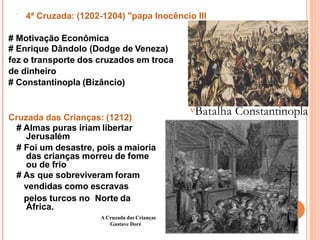  4ª Cruzada: (1202-1204) "papa Inocêncio III
# Motivação Econômica
# Enrique Dândolo (Dodge de Veneza)
fez o transporte dos cruzados em troca
de dinheiro
# Constantinopla (Bizâncio)
Cruzada das Crianças: (1212)
# Almas puras iriam libertar
Jerusalém
# Foi um desastre, pois a maioria
das crianças morreu de fome
ou de frio
# As que sobreviveram foram
vendidas como escravas
pelos turcos no Norte da
África.
Batalha Constantinopla
A Cruzada das Crianças
Gustave Doré
 