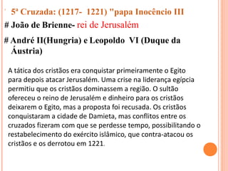  5ª Cruzada: (1217- 1221) "papa Inocêncio III
# João de Brienne- rei de Jerusalém
# André II(Hungria) e Leopoldo VI (Duque da
Áustria)
A tática dos cristãos era conquistar primeiramente o Egito
para depois atacar Jerusalém. Uma crise na liderança egípcia
permitiu que os cristãos dominassem a região. O sultão
ofereceu o reino de Jerusalém e dinheiro para os cristãos
deixarem o Egito, mas a proposta foi recusada. Os cristãos
conquistaram a cidade de Damieta, mas conflitos entre os
cruzados fizeram com que se perdesse tempo, possibilitando o
restabelecimento do exército islâmico, que contra-atacou os
cristãos e os derrotou em 1221.
 