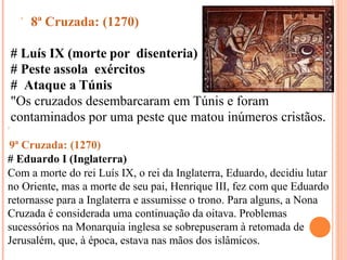  8ª Cruzada: (1270)
# Luís IX (morte por disenteria)
# Peste assola exércitos
# Ataque a Túnis
"Os cruzados desembarcaram em Túnis e foram
contaminados por uma peste que matou inúmeros cristãos.

9ª Cruzada: (1270)
# Eduardo I (Inglaterra)
Com a morte do rei Luís IX, o rei da Inglaterra, Eduardo, decidiu lutar
no Oriente, mas a morte de seu pai, Henrique III, fez com que Eduardo
retornasse para a Inglaterra e assumisse o trono. Para alguns, a Nona
Cruzada é considerada uma continuação da oitava. Problemas
sucessórios na Monarquia inglesa se sobrepuseram à retomada de
Jerusalém, que, à época, estava nas mãos dos islâmicos.
 