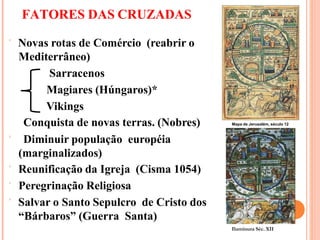 FATORES DAS CRUZADAS
 Novas rotas de Comércio (reabrir o
Mediterrâneo)
Sarracenos
Magiares (Húngaros)*
Vikings
Conquista de novas terras. (Nobres)
 Diminuir população européia
(marginalizados)
 Reunificação da Igreja (Cisma 1054)
 Peregrinação Religiosa
 Salvar o Santo Sepulcro de Cristo dos
“Bárbaros” (Guerra Santa)
Iluminura Séc. XII
Mapa de Jerusalém, século 12
 