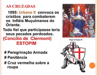 AS CRUZADAS
 1095: Urbano II convoca os
cristãos para combaterem
os Infiéis Muçulmanos do
Oriente.
Todo fiel que participasse teria
seus pecados perdoados.
(Concílio de Clermont)
ESTOPIM
# Peregrinação Armada
# Penitência
# Cruz vermelha sobre a
roupa
Papa Urbano II
 