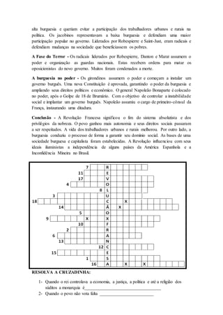 alta burguesia e queriam evitar a participação dos trabalhadores urbanos e rurais na
política. Os jacobinos representavam a baixa burguesia e defendiam uma maior
participação popular no governo. Liderados por Robespierre e Saint-Just, eram radicais e
defendiam mudanças na sociedade que beneficiassem os pobres.
A Fase do Terror - Os radicais liderados por Robespierre, Danton e Marat assumem o
poder e organização as guardas nacionais. Estas recebem ordens para matar os
oposicionistas do novo governo. Muitos foram condenados a morte.
A burguesia no poder - Os girondinos assumem o poder e começam a instalar um
governo burguês. Uma nova Constituição é aprovada, garantindo o poder da burguesia e
ampliando seus direitos políticos e econômico. O general Napoleão Bonaparte é colocado
no poder, após o Golpe de 18 de Brumário. Com o objetivo de controlar a instabilidade
social e implantar um governo burguês. Napoleão assumiu o cargo de primeiro-cônsul da
França, instaurando uma ditadura.
Conclusão - A Revolução Francesa significou o fim do sistema absolutista e dos
privilégios da nobreza. O povo ganhou mais autonomia e seus direitos sociais passaram
a ser respeitados. A vida dos trabalhadores urbanos e rurais melhorou. Por outro lado, a
burguesia conduziu o processo de forma a garantir seu domínio social. As bases de uma
sociedade burguesa e capitalista foram estabelecidas. A Revolução influenciou com seus
ideais iluministas a independência de alguns países da América Espanhola e a
Inconfidência Mineira no Brasil.
RESOLVA A CRUZADINHA:
1- Quando o rei controlava a economia, a justiça, a política e até a religião dos
súditos a monarquia é__________________________________
2- Quando o povo não vota falta ________________________
 