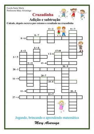 Escola Santa Maria
Professora Mary Alvarenga
Cruzadinha
Adição e subtração
Calcule, depois escreva por extenso o resultado na cruzadinha
5 + 3 9 + 7
8 - 7
8 + 6
6 + 6
4 + 5 17-10
1 2- 6
6 + 5
9 + 9 13 - 6
30 - 9
20 - 1
20 -7
11 + 9
19 -9
11 - 8 20 - 5
23 +7
27 + 4
Jogando, brincando e aprendendo matemática
Mary Alvarenga
 