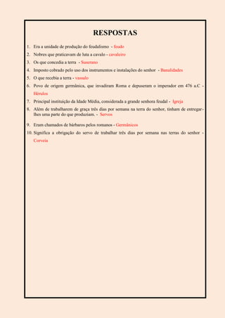 RESPOSTAS
1. Era a unidade de produção do feudalismo - feudo
2. Nobres que praticavam de luta a cavalo - cavaleiro
3. Os que concedia a terra - Suserano
4. Imposto cobrado pelo uso dos instrumentos e instalações do senhor - Banalidades
5. O que recebia a terra - vassalo
6. Povo de origem germânica, que invadiram Roma e depuseram o imperador em 476 a.C -
Hérulos
7. Principal instituição da Idade Média, considerada a grande senhora feudal - Igreja
8. Além de trabalharem de graça três dias por semana na terra do senhor, tinham de entregar-
lhes uma parte do que produziam. - Servos
9. Eram chamados de bárbaros pelos romanos - Germânicos
10. Significa a obrigação do servo de trabalhar três dias por semana nas terras do senhor -
Corveia
 