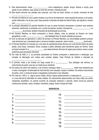 9- Eles desenvolveram várias ________________ como raspadouros, arpões, lanças, flechas e anzóis, para
ajudar no seu cotidiano: caça, pesca e corte dos animais e retirada da pele.
10- Eles faziam pinturas nas paredes das cavernas, com tinta de frutos moídos, ou carvão, chamada de Arte
_______________________.
11- Período da História em que a pedra recebeu nova forma de tratamento: antes lascada ela passou a ser polida,
sendo melhorado o fio de seu corte. Esse período é chamado de Idade da Pedra Polida, que significa o mesmo
que _________________.
12- A principal descoberta do período Neolítico foi que os seres humanos começaram a produzir seus próprios
alimentos. Interferindo no ambiente com o cultivo de plantas, também chamado de ___________________, e a
____________de animais, também chamado de domesticação de animais.
13- No Período Neolítico as tribos começaram a formar aldeias, onde as pessoas se fixavam em locais
geográficos, a vida _____________________(de habitação fixa), foi sendo adotada aos poucos.
14- Com as técnicas de agricultura e cultivo de animais no Período Neolítico, as comunidades puderam produzir
mais alimentos que o necessário para o consumo imediato, passando, assim a fazer ___________(acúmulos).
15- O Período Neolítico foi marcado por uma série de aperfeiçoamentos técnicos em instrumentos feitos de pedra
polida, como facas, machados, foices, enxadas e pilões utilizados para transformar grãos em farinha. Outra
principal invenção foi a _______________, que desenvolveram técnicas de argila para produzir vasos e potes
cerâmicos para armazenar alimentos.
16- Por volta de 4000 a. C. as primeiras sociedades do Oriente começaram a desenvolver a metalurgia, que
consiste na fabricação com metais para variados objetos. Esse Período da História é chamado de
______________ _________________.
17- O primeiro metal a ser fundido em larga escala foi o _____________. Sua utilização não eliminou os
instrumentos de pedra, pois era um metal pouco resistente.
18- Da mistura de cobra com estanho, o ser humano conseguiu obter o ____________, metal mais resistente que
o cobre, empregado na fabricação de instrumentos como espadas, lanças e martelos. No entanto instrumentos
de pedra, como a ponta de lanças e raspadeiras continuaram a ser utilizados.
19- Por volta de 1.500 a. C., alguns povos (hititas, dônios, frígios) desenvolveram a metalurgia do ____________,
e a nova técnica foi difundida em várias cidades. Os instrumentos desenvolvidos com esse metal, por serem
resistentes possibilitou um grande aumento da produção artesanal e agrícola. Assim tornou-se possível
confeccionar panelas, vasos, enxadas, machados, pregos, facas e lanças de metal.
RESPOSTAS

123456789-

_________________________
_________________________
_________________________
_________________________
_________________________
_________________________
_________________________
_________________________
_________________________

10111213141516171819-

_______________________
_______________________
_______________________
_______________________
_______________________
_______________________
_______________________
_______________________
_______________________
_______________________

 