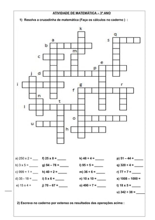 ATIVIDADE DE MATEMÁTICA – 3º ANO 
1) Resolva a cruzadinha de matemática (Faça os cálculos no caderno ) : 
a) 250 x 2 = ___ 
b) 3 x 5 = _____ 
c) 999 + 1 = ___ 
d) 35 - 18 = ___ 
e) 15 x 4 = 
____ 
f) 25 x 8 = _____ 
g) 94 – 78 = _____ 
h) 40 ÷ 2 = _____ 
i) 5 x 6 = _____ 
j) 70 – 67 = _____ 
k) 48 ÷ 4 = _____ 
l) 95 ÷ 5 = _____ 
m) 36 ÷ 6 = _____ 
n) 10 x 10 = _____ 
o) 490 ÷ 7 = _____ 
p) 51 – 44 = _____ 
q) 320 ÷ 4 = _____ 
r) 77 ÷ 7 = _____ 
s) 1008 – 1000 = 
t) 18 x 5 = _____ 
u) 342 ÷ 38 = _____ 
2) Escreva no caderno por extenso os resultados das operações acima : 
 