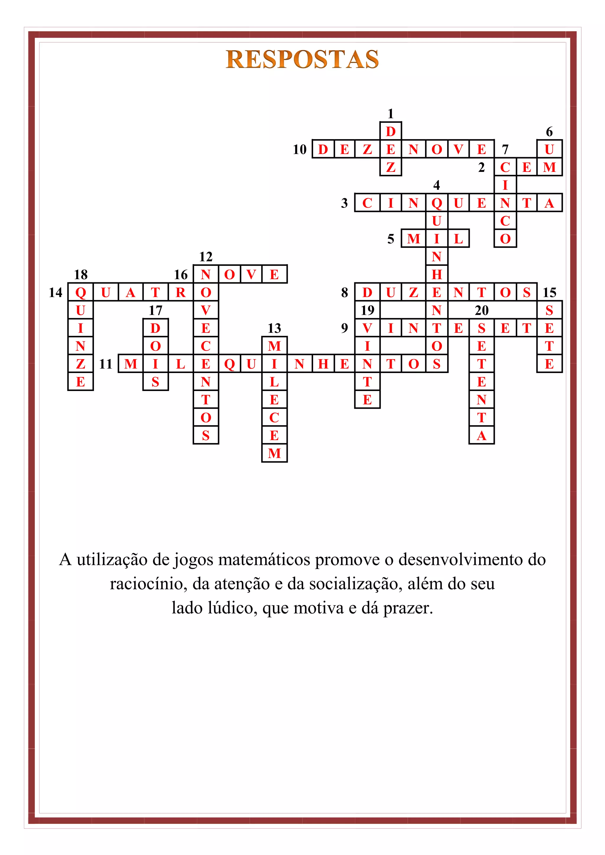 1
D 6
10 D E Z E N O V E 7 U
Z 2 C E M
4 I
3 C I N Q U E N T A
U C
5 M I L O
12 N
18 16 N O V E H
14 Q U A T R O 8 D U Z E N T O S 15
U 17 V 19 N 20 S
I D E 13 9 V I N T E S E T E
N O C M I O E T
Z 11 M I L E Q U I N H E N T O S T E
E S N L T E
T E E N
O C T
S E A
M
A utilização de jogos matemáticos promove o desenvolvimento do
raciocínio, da atenção e da socialização, além do seu
lado lúdico, que motiva e dá prazer.