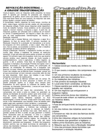 Você já reparou como as máquinas estão presentes na nossa
vida? A apostila por exemplo foi produzido por máquinas
gigantescas da gráfica, assim como sua caneta, seu caderno e
tudo mais foram feitos em uma indústria. As máquinas são úteis
porque ajudam a poupar tempo de trabalho.
A humanidade inventa máquinas há muito tempo, moinhos de
vento, rodas d’agua, carrinhos de mão, arados, etc. são exemplos
de máquinas antigas. Porém essas máquinas ainda dependiam
muito do trabalho humano. Esse problema só foi solucionado
quando o homem inventou a máquina a vapor. A partir daí, as
máquinas puderam ser utilizadas sem o esforço de um homem
ou animal. O aperfeiçoamento da máquina a vapor deu início a
uma da mais espetaculares transformações da história, a
Revolução Industrial.
O primeiro país a instalar fábricas com máquinas a vapor foi a
Inglaterra no final do século XVIII. O primeiro resultado da
Revolução Industrial foi a produção de mercadorias e os lucros
da burguesia em ritmo acelerado, a todo o vapor. Mas não só
isso, mas os países, as sociedades e a forma de viver e trabalhar
das pessoas se alterou de forma vertiginosa.
Graças a Revolução Industrial, o Capitalismo triunfou em todo o
mundo. Mas, porque a Inglaterra foi pioneira na revolução
Industrial? O que ela tinha que outros países só teriam um século
depois? Em primeiro lugar uma burguesia muito rica, que durante
séculos ampliou seus negócios através de muita ousadia e
empreendedorismo, como a agricultura, o tráfico negreiro, as
guerras e até a pirataria. Essa fase de enriquecimento da
burguesia é chamada a Acumulação Primitiva de Capital. Com o
dinheiro acumulado a burguesia investiu em construções de
fábricas, as instalações da indústria. Foi a burguesia que
financiou os novos inventos que possibilitaram a industrialização.
Foram nas cidades que as fábricas foram instaladas, porque era
ali que se encontrava um bom mercado consumidor além de mão
de obra disponível. Além disso, nas cidades é que tinham
transporte e comércio de matéria-prima.
A mão de obra para as fábricas também veio do campo. Os
grandes proprietários de terras passaram a investir em uma
grande produção agrária ou a alugar seus campos para
empresários do ramo agrícola ou criadores de ovelhas. Isso
promoveu os chamados Cercamentos, ( cercas em suas terra) e
a expulsão dos camponeses.
Expulsos das terras por causa dos cercamentos, os ex-
camponeses iam tentar a sorte na cidade. Lá, aprendiam as
delícias da liberdade de escolha: podiam optar entre vender sua
força de trabalho (capacidade de trabalho) por um salário
miserável numa fábrica fedorenta qualquer ou ficar
desempregado e morrer de fome. Surgia assim uma nova classe
social, a dos trabalhadores que traçavam horas de trabalho pelo
salário pago pelo capitalista o dono da fábrica: o proletariado.
Outro fator importante para a revolução industrial na Inglaterra foi
o crescimento demográfico, a melhoria nas condições de
alimentação e a entrada precoce no mercado de trabalho
promoveu a formação de famílias mais cedo. Além desse, as
grandes jazidas de ferro e carvão do país garantiam a matéria
prima necessária para as indústrias. O linho e o algodão
necessários para as indústrias têxteis vinham das colônias,
garantidas pela excelente marinha inglesa. As condições da
política inglesa também foram favoráveis, pois não havia
absolutismo, restrições aos burgueses. A vitória dos burgueses
também permitiu que as ideias iluministas de valorização da
ciência, das liberdades individuais e do liberalismo econômico se
difundissem amplamente.
1 2 3 4 5 6 7
. . 1 . . R . . . . . . .
2 . . . . . . . . . . . . .
. . . . . .
. . . . . .
. . . . . .
. . . 3 . . . . . . .
. . . . * . .
. * . 4 . . . . . . . . . .
. . . . . . .
. . . * . . .
* . . 5 . . . . . . . . . .
. . . . .
. . 6 . . . . . . . .
. . .
. . . .
. . . .
. . 7 . . . . . . . . . . .
8 . . . . . . . .
. 9 . . . . . . . . . . .
. 10 . . . . . . . .
Horizontais:
1- Classe social que investiu seu dinheiro na
indústria.
2- O que causou a expulsou dos camponeses das
terras.
3- Um dos primeiros resultados da revolução
industrial além das mercadorias foi o ...
4- As instalações das indústrias.
5- País pioneiro da revolução Industrial.
6- Local onde foram construídas as fábricas
7- Classe operária que vendia sua força de
trabalho nas indústrias.
8- Um dos negócios que enriqueceram a
burguesia inglesa.
9-Classe social dos donos das indústrias.
10-Local de onde vinham as matérias primas para
as indústrias têxteis.
Verticais:
1-Fase de enriquecimento da burguesia que gerou
capital.
2- Um dos motivos das indústrias serem nas
cidades.
3-Tornaram-se mão de obra das fabricas devido
aos cercamentos.
4-Uma das máquinas antigas da humanidade.
5-Os minerais que garantiram a Inglaterra a
matéria prima necessária para as indústrias.
6- Máquina que deu início a Revolução Industrial.
7- Uma das principais ideias iluministas que
favoreceram a revolução Industrial.
 