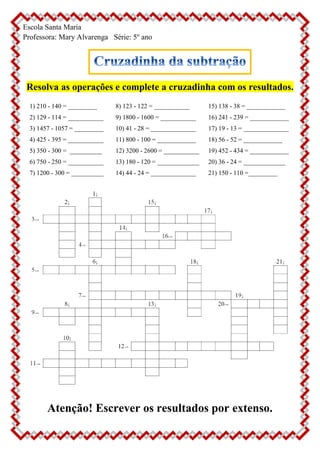Escola Santa Maria
Professora: Mary Alvarenga Série: 5º ano
Resolva as operações e complete a cruzadinha com os resultados.
1) 210 - 140 = _________
2) 129 - 114 = ___________
3) 1457 - 1057 = _________
4) 425 - 395 = ___________
5) 350 - 300 = __________
6) 750 - 250 = ___________
7) 1200 - 300 = __________
8) 123 - 122 = ___________
9) 1800 - 1600 = ___________
10) 41 - 28 = ______________
11) 800 - 100 = ____________
12) 3200 - 2600 = ___________
13) 180 - 120 = _____________
14) 44 - 24 = ______________
15) 138 - 38 = ____________
16) 241 - 239 = ____________
17) 19 - 13 = ______________
18) 56 - 52 = ____________
19) 452 - 434 = ____________
20) 36 - 24 = _____________
21) 150 - 110 =_________
Atenção! Escrever os resultados por extenso.
 