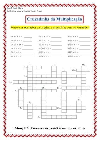 Escola Santa Maria
Professora: Mary Alvarenga Série: 5º ano
Resolva as operações e complete a cruzadinha com os resultados.
1) 10 x 5 = ________
2) 25 x 4 = _________
3) 25 x 16 = ________
4) 4 x 4 = ___________
5) 2 x 2 = ___________
6) 8 x 5 = ___________
7) 5 x 16 = __________
8) 5 x 1 = ___________
9) 35 x 2 = ___________
10)180 x 5 = __________
11)2 x 4 = ___________
12)1 x 7 = __________
13)5 x 6 = ___________
14)9 x 2 = ___________
15)13 x 1 = __________
16)4 x 3 = ___________
17)5 x 2 = ___________
18)12 x 50 = _________
Atenção! Escrever os resultados por extenso.
 