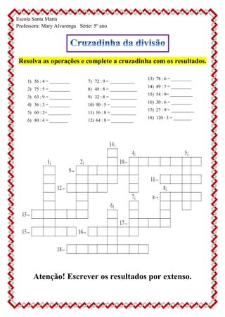 Escola Santa Maria
Professora: Mary Alvarenga Série: 5º ano
Resolva as operações e complete a cruzadinha com os resultados.
1) 56 : 4 = _________
2) 75 : 5 = _________
3) 63 : 9 = __________
4) 36 : 3 = _________
5) 60 : 2= __________
6) 80 : 4 = ________
7) 72 : 9 = ___________
8) 48 : 8 = ____________
9) 32 : 8 = ____________
10) 90 : 5 = ___________
11) 16 : 8 = ___________
12) 64 : 8 = __________
13) 78 : 6 = _________
14) 49 : 7 = _________
15) 54 : 9= __________
16) 30 : 6 = _________
17) 27 : 9 = __________
18) 120 : 3 = ________
Atenção! Escrever os resultados por extenso.
 