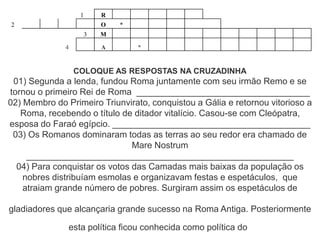 1 R
2 O *
3 M
4 A *
COLOQUE AS RESPOSTAS NA CRUZADINHA
01) Segunda a lenda, fundou Roma juntamente com seu irmão Remo e se
tornou o primeiro Rei de Roma ___________________________________
02) Membro do Primeiro Triunvirato, conquistou a Gália e retornou vitorioso a
Roma, recebendo o título de ditador vitalício. Casou-se com Cleópatra,
esposa do Faraó egípcio. ________________________________________
03) Os Romanos dominaram todas as terras ao seu redor era chamado de
Mare Nostrum
______________________________________________________
04) Para conquistar os votos das Camadas mais baixas da população os
nobres distribuíam esmolas e organizavam festas e espetáculos, que
atraiam grande número de pobres. Surgiram assim os espetáculos de
gladiadores que alcançaria grande sucesso na Roma Antiga. Posteriormente
esta política ficou conhecida como política do