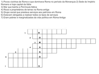 1 R
2 O
3 M
4 A
5 N
6 O
7 S
1) Povos vizinhos de Roma e que dominava Roma no período da Monarquia 2) Sede do Império
Romano e hoje capital da Itália
3) Mar que banha a Península Itálica
4) Ricos e proprietários de terras na Roma antiga
5) Grupo social que prestava serviços aos patrícios em Roma
6) Estavam obrigados a realizar todos os tipos de serviços
7) Eram pobres e marginalizados da vida política em Roma Antiga