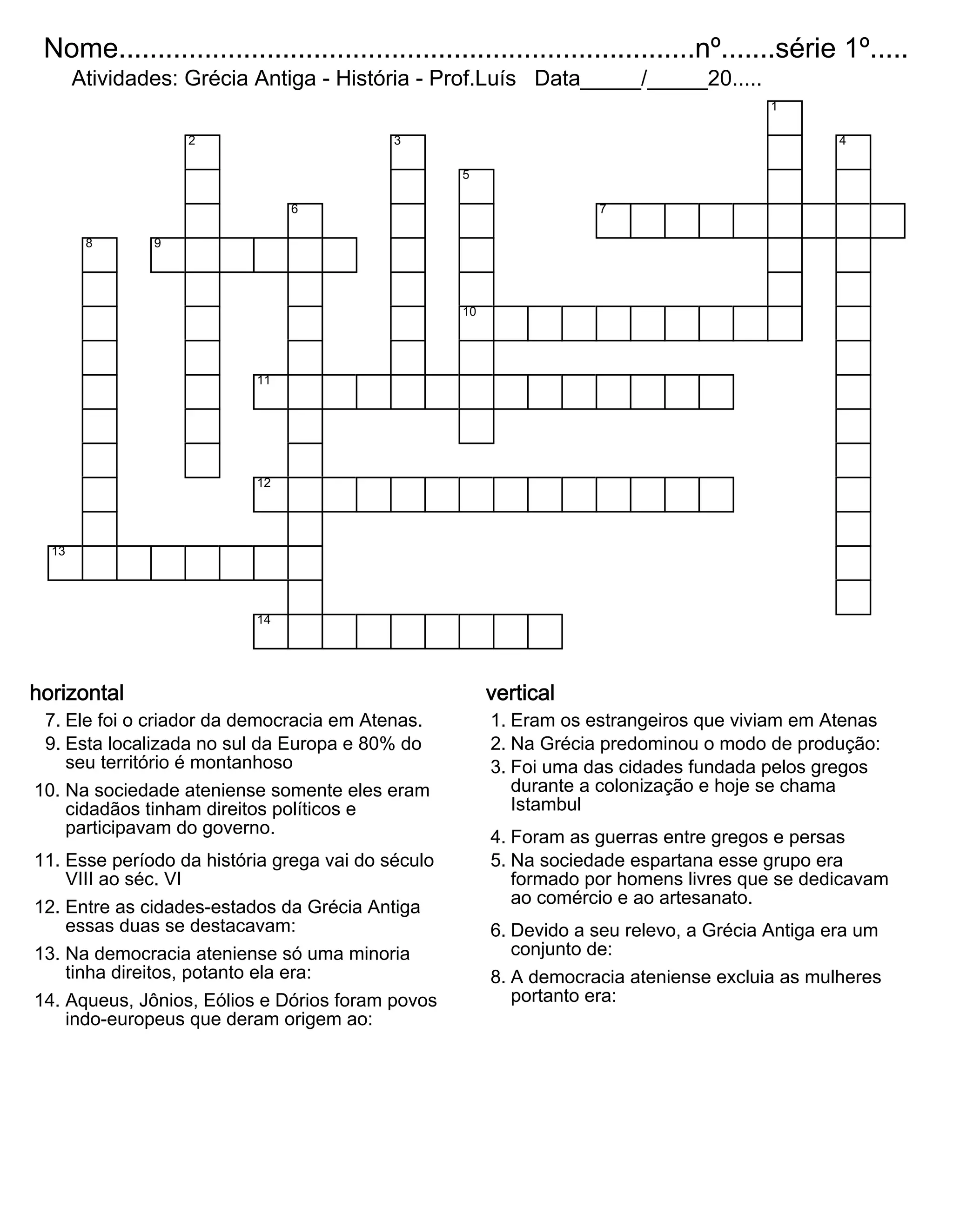 Nome..........................................................................nº.......série 1º.....
Atividades: Grécia Antiga - História - Prof.Luís Data_____/_____20.....
1
2 3 4
5
6 7
8 9
10
11
12
13
14
horizontal
7. Ele foi o criador da democracia em Atenas.
9. Esta localizada no sul da Europa e 80% do
seu território é montanhoso
10. Na sociedade ateniense somente eles eram
cidadãos tinham direitos políticos e
participavam do governo.
11. Esse período da história grega vai do século
VIII ao séc. VI
12. Entre as cidades-estados da Grécia Antiga
essas duas se destacavam:
13. Na democracia ateniense só uma minoria
tinha direitos, potanto ela era:
14. Aqueus, Jônios, Eólios e Dórios foram povos
indo-europeus que deram origem ao:
vertical
1. Eram os estrangeiros que viviam em Atenas
2. Na Grécia predominou o modo de produção:
3. Foi uma das cidades fundada pelos gregos
durante a colonização e hoje se chama
Istambul
4. Foram as guerras entre gregos e persas
5. Na sociedade espartana esse grupo era
formado por homens livres que se dedicavam
ao comércio e ao artesanato.
6. Devido a seu relevo, a Grécia Antiga era um
conjunto de:
8. A democracia ateniense excluia as mulheres
portanto era: