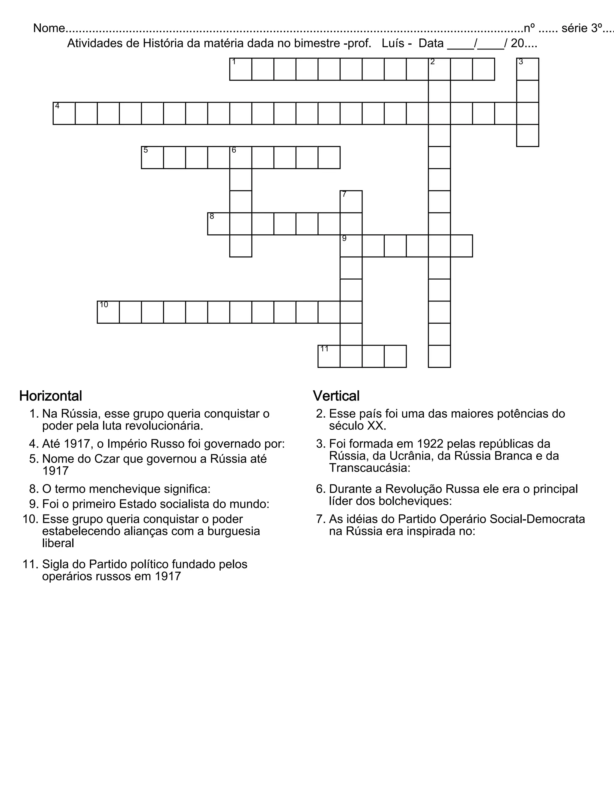 Nome.........................................................................................................................................nº ...... série 3º....
Atividades de História da matéria dada no bimestre -prof. Luís - Data ____/____/ 20....
1 2 3
4
5 6
7
8
9
10
11
Horizontal
1. Na Rússia, esse grupo queria conquistar o
poder pela luta revolucionária.
4. Até 1917, o Império Russo foi governado por:
5. Nome do Czar que governou a Rússia até
1917
8. O termo menchevique significa:
9. Foi o primeiro Estado socialista do mundo:
10. Esse grupo queria conquistar o poder
estabelecendo alianças com a burguesia
liberal
11. Sigla do Partido político fundado pelos
operários russos em 1917
Vertical
2. Esse país foi uma das maiores potências do
século XX.
3. Foi formada em 1922 pelas repúblicas da
Rússia, da Ucrânia, da Rússia Branca e da
Transcaucásia:
6. Durante a Revolução Russa ele era o principal
líder dos bolcheviques:
7. As idéias do Partido Operário Social-Democrata
na Rússia era inspirada no: