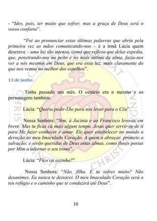 - “Ides, pois, ter muito que sofrer, mas a graça de Deus será o
vosso conforto”.

       “Foi ao pronunciar estas últimas palavras que abriu pela
primeira vez as mãos comunicando-nos – é a irmã Lúcia quem
descreve – uma luz tão intensa, como que reflexo que delas expedia,
que, penetrando-nos no peito e no mais íntimo da alma, fazia-nos
ver a nós mesmos em Deus, que era essa luz, mais claramente do
que nos vemos no melhor dos espelhos”.

13 de junho 

       Tinha passado um mês. O cenário era o mesmo e os
personagens também.

       Lúcia: “Queria pedir-Lhe para nos levar para o Céu”.

       Nossa Senhora: “Sim, à Jacinta e ao Francisco levo-os em
breve. Mas tu ficas cá mais algum tempo. Jesus quer servir-se de ti
para Me fazer conhecer e amar. Ele quer estabelecer no mundo a
devoção ao meu Imaculado Coração. A quem a abraçar, prometo a
salvação; e serão queridas de Deus estas almas, como flores postas
por Mim a adornar o seu trono”.

       Lúcia: “Fico cá sozinha?”

         Nossa Senhora: “Não, filha. E tu sofres muito? Não
desanimes. Eu nunca te deixarei. O meu Imaculado Coração será o
teu refúgio e o caminho que te conduzirá até Deus”.



                                10
 