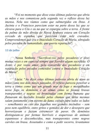 “Foi no momento que disse estas últimas palavras que abriu
as mãos e nos comunicou pela segunda vez o reflexo dessa luz
imensa. Nela nos víamos como que submergidos em Deus. A
Jacinta e o Francisco pareciam estar na parte dessa luz que se
elevava para o Céu e eu na que se espargia sobre a terra. À frente
da palma da mão direita de Nossa Senhora estava um Coração
cercado de espinhos que pareciam estar nele cravados.
Compreendemos que era o Imaculado Coração de Maria, ultrajado
pelos pecados da humanidade, que queria reparação”.

13 de julho 

        Nossa Senhora: “Sacrificai-vos pelos pecadores e dizei
muitas vezes e em especial sempre que fizerdes algum sacrifício: Ó
Jesus, é por vosso amor, pela conversão dos pecadores e em
reparação pelos pecados cometidos contra o Imaculado Coração
de Maria”.

        Lúcia: “Ao dizer estas últimas palavras abriu de novo as
mãos como nos dois meses passados. O reflexo pareceu penetrar a
terra e vimos como que um grande mar de fogo e mergulhados
nesse fogo os demônios e as almas como se fossem brasas
transparentes e negras ou bronzeadas com forma humana que
flutuavam no incêndio levadas pelas chamas que delas mesmas
saíam juntamente com nuvens de fumo, caindo para todos os lados
– semelhantes ao cair das fagulhas nos grandes incêndios – sem
peso nem equilíbrio, entre gritos e gemidos de dor e desespero que
horrorizavam e faziam estremecer de pavor. Os demônios
distinguiam-se por formas horríveis e asquerosas de animais
espantosos e desconhecidos, mas transparentes como negros
carvões em brasa. Assustados e como a pedir socorro, levantamos

                               11
 