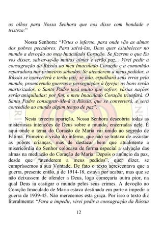 os olhos para Nossa Senhora que nos disse com bondade e
tristeza:”

        Nossa Senhora: “Vistes o inferno, para onde vão as almas
dos pobres pecadores. Para salvá-las, Deus quer estabelecer no
mundo a devoção ao meu Imaculado Coração. Se fizerem o que Eu
vos disser, salvar-se-ão muitas almas e terão paz... Virei pedir a
consagração da Rússia ao meu Imaculado Coração e a comunhão
reparadora nos primeiros sábados. Se atenderem a meus pedidos, a
Rússia se converterá e terão paz; se não, espalhará seus erros pelo
mundo, promovendo guerras e perseguições à Igreja; os bons serão
martirizados, o Santo Padre terá muito que sofrer, várias nações
serão aniquiladas; por fim, o meu Imaculado Coração triunfará. O
Santo Padre consagrar-Me-á a Rússia, que se converterá, e será
concedido ao mundo algum tempo de paz”.

        Nesta terceira aparição, Nossa Senhora descobria todas as
misteriosas intenções de Deus sobre o mundo, encerradas nele. É
aqui onde o tema do Coração de Maria vai unido ao segredo de
Fátima. Primeiro a visão do inferno, que não se tratava de assustar
as pobres crianças, mas de destacar bem que atualmente a
misericórdia do Senhor colocava de forma especial a salvação das
almas na mediação do Coração de Maria. Depois o anúncio da paz,
desde que “atenderem a meus pedidos”, quer dizer, se
cumpríssemos a sua Vontade. De fato o texto acrescentava que a
guerra, presente então, a de 1914-18, estava por acabar, mas que se
não deixassem de ofender a Deus, logo começaria outra pior, na
qual Deus ia castigar o mundo pelos seus crimes. A devoção ao
Coração Imaculado de Maria estava destinada em parte a impedir a
guerra de 1939-45. Não merecemos esta graça. Por isso o texto diz
literalmente: “Para a impedir, virei pedir a consagração da Rússia

                                12
 