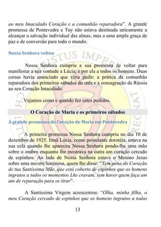ao meu Imaculado Coração e a comunhão reparadora”. A grande
promessa de Pontevedra e Tuy não estava destinada unicamente a
alcançar a salvação individual das almas, mas a uma ampla graça de
paz e de conversão para todo o mundo.

Nossa Senhora voltou 

        Nossa Senhora cumpriu a sua promessa de voltar para
manifestar a sua vontade a Lúcia, e por ela a todos os homens. Duas
coisas havia anunciado que viria pedir: a prática da comunhão
reparadora dos primeiros sábados do mês e a consagração da Rússia
ao seu Coração Imaculado.

       Vejamos como e quando fez estes pedidos.

          O Coração de Maria e os primeiros sábados
A grande promessa do Coração de Maria em Pontevedra 

        A primeira promessa Nossa Senhora cumpriu no dia 10 de
dezembro de 1925. Irmã Lúcia, como postulante dorotéia, estava na
sua cela quando lhe apareceu Nossa Senhora pondo-lhe uma mão
sobre o ombro enquanto lhe mostrava na outra um coração cercado
de espinhos. Ao lado de Nossa Senhora estava o Menino Jesus
sobre uma nuvem luminosa, quem lhe disse: “Tem pena do Coração
de tua Santíssima Mãe, que está coberto de espinhos que os homens
ingratos a todos os momentos Lhe cravam, sem haver quem faça um
ato de reparação para os tirar”.

      A Santíssima Virgem acrescentou: “Olha, minha filha, o
meu Coração cercado de espinhos que os homens ingratos a todos

                                13
 