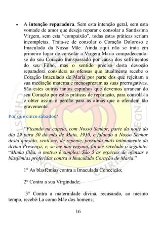 •   A intenção reparadora. Sem esta intenção geral, sem esta
       vontade de amor que deseja reparar e consolar a Santíssima
       Virgem, sem esta “compaixão”, todas estas práticas seriam
       incompletas. Trata-se de consolar o Coração Doloroso e
       Imaculado da Nossa Mãe. Ainda aqui não se trata em
       primeiro lugar de consolar a Virgem Maria compadecendo-
       se do seu Coração transpassado por causa dos sofrimentos
       do seu Filho, mas o sentido preciso desta devoção
       reparadora considera as ofensas que atualmente recebe o
       Coração Imaculado de Maria por parte dos que rejeitam a
       sua mediação materna e menosprezam as suas prerrogativas.
       São estes outros tantos espinhos que devemos arrancar do
       seu Coração por estas práticas de reparação, para consolá-la
       e obter assim o perdão para as almas que o ofendem tão
       gravemente.
Por que cinco sábados? 

       “Ficando na capela, com Nosso Senhor, parte da noite do
dia 29 para 30 do mês de Maio, 1930, e falando a Nosso Senhor
desta questão, senti-me, de repente, possuída mais intimamente da
divina Presença; e, se me não engano, foi-me revelado o seguinte:
“Minha filha, o motivo é simples: São 5 as espécies de ofensas e
blasfêmias proferidas contra o Imaculado Coração de Maria.”

       1° As blasfêmias contra a Imaculada Conceição;

       2° Contra a sua Virgindade;

        3° Contra a maternidade divina, recusando, ao mesmo
tempo, recebê-La como Mãe dos homens;

                                16
 