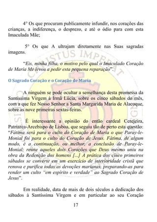 4° Os que procuram publicamente infundir, nos corações das
crianças, a indiferença, o desprezo, e até o ódio para com esta
Imaculada Mãe;

       5° Os que A ultrajam diretamente nas Suas sagradas
imagens.

       “Eis, minha filha, o motivo pelo qual o Imaculado Coração
de Maria Me levou a pedir esta pequena reparação”.

O Sagrado Coração e o Coração de Maria 

        A ninguém se pode ocultar a semelhança desta promessa da
Santíssima Virgem à Irmã Lúcia, sobre os cinco sábados do mês,
com a que fez Nosso Senhor a Santa Margarida Maria de Alacoque,
sobre as nove primeiras sextas-feiras.

         É interessante a opinião do então cardeal Cerejeira,
Patriarca-Arcebispo de Lisboa, que seguiu tão de perto esta questão:
“Fátima será para o culto do Coração de Maria o que Paray-le-
Monial foi para o culto do Coração de Jesus. Fátima, de algum
modo, é a continuação, ou melhor, a conclusão de Paray-le-
Monial; reúne aqueles dois Corações que Deus mesmo uniu na
obra da Redenção dos homens [...] A prática dos cinco primeiros
sábados se converte em um exercício de interioridade cristã que
renova e purifica todas as devoções marianas, preparando-as para
render um culto “em espírito e verdade” ao Sagrado Coração de
Jesus”.

       Em realidade, data de mais de dois séculos a dedicação dos
sábados à Santíssima Virgem e em particular ao seu Coração
                                17
 
