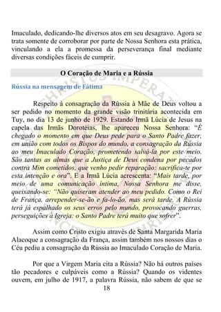 Imaculado, dedicando-lhe diversos atos em seu desagravo. Agora se
trata somente de corroborar por parte de Nossa Senhora esta prática,
vinculando a ela a promessa da perseverança final mediante
diversas condições fáceis de cumprir.

                 O Coração de Maria e a Rússia
Rússia na mensagem de Fátima 

        Respeito à consagração da Rússia à Mãe de Deus voltou a
ser pedido no momento da grande visão trinitária acontecida em
Tuy, no dia 13 de junho de 1929. Estando Irmã Lúcia de Jesus na
capela das Irmãs Dorotéias, lhe apareceu Nossa Senhora: “É
chegado o momento em que Deus pede para o Santo Padre fazer,
em união com todos os Bispos do mundo, a consagração da Rússia
ao meu Imaculado Coração, prometendo salvá-la por este meio.
São tantas as almas que a Justiça de Deus condena por pecados
contra Mim cometidos, que venho pedir reparação: sacrifica-te por
esta intenção e ora”. E a Irmã Lúcia acrescenta: “Mais tarde, por
meio de uma comunicação íntima, Nossa Senhora me disse,
queixando-se: “Não quiseram atender ao meu pedido. Como o Rei
de França, arrepender-se-ão e fa-lo-ão, mas será tarde. A Rússia
terá já espalhado os seus erros pelo mundo, provocando guerras,
perseguições à Igreja: o Santo Padre terá muito que sofrer”.

      Assim como Cristo exigiu através de Santa Margarida Maria
Alacoque a consagração da França, assim também nos nossos dias o
Céu pediu a consagração da Rússia ao Imaculado Coração de Maria.

       Por que a Virgem Maria cita a Rússia? Não há outros países
tão pecadores e culpáveis como a Rússia? Quando os videntes
ouvem, em julho de 1917, a palavra Rússia, não sabem de que se
                              18
 