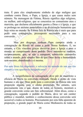 trata. É para eles simplesmente símbolo de algo maligno que
combate contra Deus, o Papa, a Igreja, e que causa males sem
número. Na mensagem de Fátima, Rússia significa algo religioso,
ou melhor, anti-religioso, que se concretiza no comunismo ateu e
marxista, que declarou oficialmente guerra a Deus e à Igreja, e que
se prolonga no ateísmo materialista e na divinização humanista que
hoje reina no mundo. Se Fátima fala da Rússia não é mais que para
pedir uma consagração, pressuposto necessário para a sua
conversão.

         Mas por desgraça nenhum Papa cumpriu ainda a
consagração da Rússia tal como a pede Nossa Senhora. E, no
entanto, o Céu vinculou graças decisivas para a Igreja e para o
mundo ao cumprimento deste pedido. Deve entender-se também,
reciprocamente, que, se não a cumprem, sobrevirão catástrofes
sobre o mundo, pelo simples fato de que Deus deixa a humanidade
sem socorro, abandonada a si mesma.

Por  que  Deus  faz  depender  a  salvação  do  mundo  de  um  ato  tão 
simples e em aparência insignificante? 

        A insignificância da consagração deve pôr de manifesto a
eficácia de Maria na conversão realizada. Desde o ponto de vista
humano o ato que Deus pede para a conversão da Rússia não tem
proporção alguma com o efeito prometido. No entanto, será
precisamente isto o que, diante de todos os homens, mostrará a
grande conversão como um fato sobrenatural. Além disso, como a
consagração, segundo o pedido de Maria, deve ter um caráter
público e mundial, também o conhecimento dessa conversão será
acessível a todos os homens. Precisamente por esta falta aparente de
proporção, o grande papel de Maria como Medianeira de todas as
                                  19
 