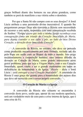 graças brilhará diante dos homens na sua plena grandeza, como
também se porá de manifesto a sua vitória sobre o demônio.

       Por que a Santa Sé não cumpre com os seus desejos? A Irmã
Lúcia atribuía a uma permissão divina inescrutável. E quando lhe
perguntaram porque Deus não convertia a Rússia sem necessidade
de recorrer a este meio, respondeu com uma comunicação recebida
do Senhor: “Porque quero que toda a minha Igreja reconheça essa
consagração como um triunfo do Coração Imaculado de Maria,
para depois estender o seu culto e pôr, ao lado do meu Divino
Coração, a devoção deste Imaculado Coração”.

        A conversão da Rússia, no entanto, não deve ser pensada
como produzida mecanicamente por uma fórmula, recitada um dia
pelo Papa em união com os Bispos de todo o mundo. Isto exige
necessariamente a cooperação humana: uma intensa difusão da
devoção ao Coração de Maria, como grande intercessora neste
grave problema, para que seja a Virgem Maria, com o seu Coração
Imaculado, quem venha a ser o grande suplemento em todas as
deficiências da humanidade e da Igreja. “Rússia – dizia a Irmã
Lúcia – está entregue a esse Coração Imaculado”. A conversão da
Rússia é uma graça tão grande para a humanidade dos nossos dias
que deve ser merecida com a nossa própria conversão.

                 O Coração de Maria e a Igreja

        A conversão da Rússia não somente se encaminha à
conversão deste povo, senão que, apesar da sua modesta aparência,
será um verdadeiro meio de cura para a crise interna da Igreja, que é
uma crise de Fé.


                                 20
 