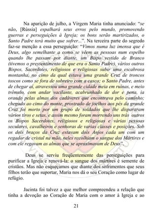 Na aparição de julho, a Virgem Maria tinha anunciado: “se
não, [Rússia] espalhará seus erros pelo mundo, promovendo
guerras e perseguições à Igreja; os bons serão martirizados, o
Santo Padre terá muito que sofrer...”. Na terceira parte do segredo
faz-se menção a essa perseguição: “Vimos numa luz imensa que é
Deus, algo semelhante a como se vêem as pessoas num espelho
quando lhe passam por diante, um Bispo vestido de Branco
(tivemos o pressentimento de que era o Santo Padre), vários outros
Bispos, Sacerdotes, religiosos e religiosas subir uma escabrosa
montanha, no cimo da qual estava uma grande Cruz de troncos
toscos como se fora de sobreiro com a casca; o Santo Padre, antes
de chegar aí, atravessou uma grande cidade meia em ruínas, e meio
trêmulo, com andar vacilante, acabrunhado de dor e pena, ia
orando pelas almas dos cadáveres que encontrava pelo caminho;
chegado ao cimo do monte, prostrado de joelhos aos pés da grande
Cruz foi morto por um grupo de soldados que lhe dispararam
vários tiros e setas, e assim mesmo foram morrendo uns trás outros
os Bispos Sacerdotes, religiosos e religiosas e várias pessoas
seculares, cavalheiros e senhoras de varias classes e posições. Sob
os dois braços da Cruz estavam dois Anjos cada um com um
regador de cristal na mão, neles recolhiam o sangue dos Mártires e
com ele regavam as almas que se aproximavam de Deus”.

          Deus se serviu freqüentemente das perseguições para
purificar a Igreja e renová-la: o sangue dos mártires é semente de
cristãos. Mas não esqueçamos que diante dos sofrimentos que seus
filhos terão que suportar, Maria nos dá o seu Coração como lugar de
refúgio.

        Jacinta foi talvez a que melhor compreendeu a relação que
tinha a devoção ao Coração de Maria com o amor à Igreja e ao

                                21
 