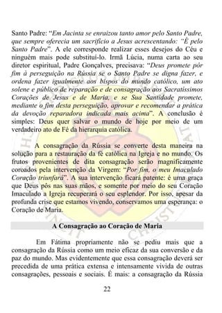 Santo Padre: “Em Jacinta se enraizou tanto amor pelo Santo Padre,
que sempre oferecia um sacrifício a Jesus acrescentando: “É pelo
Santo Padre”. A ele corresponde realizar esses desejos do Céu e
ninguém mais pode substituí-lo. Irmã Lúcia, numa carta ao seu
diretor espiritual, Padre Gonçalves, precisava: “Deus promete pôr
fim à perseguição na Rússia se o Santo Padre se digna fazer, e
ordena fazer igualmente aos bispos do mundo católico, um ato
solene e público de reparação e de consagração aos Sacratíssimos
Corações de Jesus e de Maria, e se Sua Santidade promete,
mediante o fim desta perseguição, aprovar e recomendar a prática
da devoção reparadora indicada mais acima”. A conclusão é
simples: Deus quer salvar o mundo de hoje por meio de um
verdadeiro ato de Fé da hierarquia católica.

        A consagração da Rússia se converte desta maneira na
solução para a restauração da fé católica na Igreja e no mundo. Os
frutos provenientes de dita consagração serão magnificamente
coroados pela intervenção da Virgem: “Por fim, o meu Imaculado
Coração triunfará”. A sua intervenção ficará patente: é uma graça
que Deus pôs nas suas mãos, e somente por meio do seu Coração
Imaculado a Igreja recuperará o seu esplendor. Por isso, apesar da
profunda crise que estamos vivendo, conservamos uma esperança: o
Coração de Maria.

             A Consagração ao Coração de Maria

        Em Fátima propriamente não se pediu mais que a
consagração da Rússia como um meio eficaz da sua conversão e da
paz do mundo. Mas evidentemente que essa consagração deverá ser
precedida de uma prática extensa e intensamente vivida de outras
consagrações, pessoais e sociais. É mais: a consagração da Rússia

                               22
 