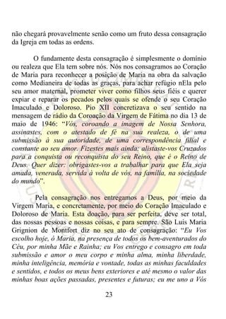 não chegará provavelmente senão como um fruto dessa consagração
da Igreja em todas as ordens.

        O fundamente desta consagração é simplesmente o domínio
ou realeza que Ela tem sobre nós. Nós nos consagramos ao Coração
de Maria para reconhecer a posição de Maria na obra da salvação
como Medianeira de todas as graças, para achar refúgio nEla pelo
seu amor maternal, prometer viver como filhos seus fiéis e querer
expiar e reparar os pecados pelos quais se ofende o seu Coração
Imaculado e Doloroso. Pio XII concretizava o seu sentido na
mensagem de rádio da Coroação da Virgem de Fátima no dia 13 de
maio de 1946: “Vós, coroando a imagem de Nossa Senhora,
assinastes, com o atestado de fé na sua realeza, o de uma
submissão à sua autoridade, de uma correspondência filial e
constante ao seu amor. Fizestes mais ainda: alistaste-vos Cruzados
para a conquista ou reconquista do seu Reino, que é o Reino de
Deus. Quer dizer: obrigastes-vos a trabalhar para que Ela seja
amada, venerada, servida à volta de vós, na família, na sociedade
do mundo”.

        Pela consagração nos entregamos a Deus, por meio da
Virgem Maria, e concretamente, por meio do Coração Imaculado e
Doloroso de Maria. Esta doação, para ser perfeita, deve ser total,
das nossas pessoas e nossas coisas, e para sempre. São Luis Maria
Grignion de Montfort diz no seu ato de consagração: “Eu Vos
escolho hoje, ó Maria, na presença de todos os bem-aventurados do
Céu, por minha Mãe e Rainha; eu Vos entrego e consagro em toda
submissão e amor o meu corpo e minha alma, minha liberdade,
minha inteligência, memória e vontade, todas as minhas faculdades
e sentidos, e todos os meus bens exteriores e até mesmo o valor das
minhas boas ações passadas, presentes e futuras; eu me uno a Vós

                                23
 