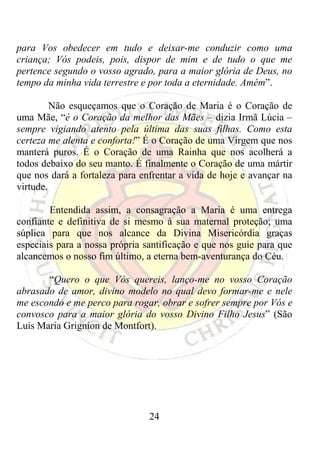 para Vos obedecer em tudo e deixar-me conduzir como uma
criança; Vós podeis, pois, dispor de mim e de tudo o que me
pertence segundo o vosso agrado, para a maior glória de Deus, no
tempo da minha vida terrestre e por toda a eternidade. Amém”.

         Não esqueçamos que o Coração de Maria é o Coração de
uma Mãe, “é o Coração da melhor das Mães – dizia Irmã Lúcia –
sempre vigiando atento pela última das suas filhas. Como esta
certeza me alenta e conforta!” É o Coração de uma Virgem que nos
manterá puros. É o Coração de uma Rainha que nos acolherá a
todos debaixo do seu manto. É finalmente o Coração de uma mártir
que nos dará a fortaleza para enfrentar a vida de hoje e avançar na
virtude.

        Entendida assim, a consagração a Maria é uma entrega
confiante e definitiva de si mesmo à sua maternal proteção; uma
súplica para que nos alcance da Divina Misericórdia graças
especiais para a nossa própria santificação e que nos guie para que
alcancemos o nosso fim último, a eterna bem-aventurança do Céu.

       “Quero o que Vós quereis, lanço-me no vosso Coração
abrasado de amor, divino modelo no qual devo formar-me e nele
me escondo e me perco para rogar, obrar e sofrer sempre por Vós e
convosco para a maior glória do vosso Divino Filho Jesus” (São
Luis Maria Grignion de Montfort).




                                24
 