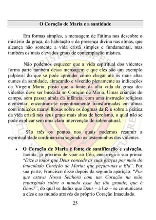 O Coração de Maria e a santidade

        Em formas simples, a mensagem de Fátima nos descobre o
mistério da graça, da habitação e da presença divina nas almas, que
alcança não somente a vida cristã simples e fundamental, mas
também os mais elevados graus de contemplação mística.

        Não podemos esquecer que a vida espiritual dos videntes
forma parte também dessa mensagem e que eles são um exemplo
palpável do que se pode aprender como chegar até os mais altas
cumes da santidade, abraçando e vivendo plenamente as indicações
da Virgem Maria, posto que a fonte da alta vida da graça dos
videntes deve ser buscada no Coração de Maria. Umas crianças do
campo, sem passar ainda da infância, com uma instrução religiosa
elementar, encontram-se repentinamente transformadas em almas
com intuições maravilhosas sobre os dogmas da fé e sobre a prática
da vida cristã nos seus graus mais altos de heroísmo, o qual não se
pode explicar sem uma clara intervenção do sobrenatural.

          São três os pontos nos quais podemos resumir a
espiritualidade cordimariana segundo os testemunhos dos videntes.

   •   O Coração de Maria é fonte de santificação e salvação.
       Jacinta, já próxima de voar ao Céu, encarrega a sua prima:
       “Dize a todos que Deus concede as suas graças por meio do
       Imaculado Coração de Maria; que peçam-nas a Ela”. Por
       sua parte, Francisco disse depois da segunda aparição: “Por
       que estava Nossa Senhora com um Coração na mão
       espargindo sobre o mundo essa luz tão grande, que é
       Deus?”, do qual se deduz que Deus – a luz – se comunicava
       a eles e ao mundo através do próprio Coração Imaculado.
                                25
 