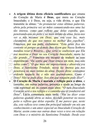 •   A origem última desta eficácia santificadora que emana
    do Coração de Maria é Deus, que mora no Coração
    Imaculado; e é Deus, ou seja, a vida divina, o que Ela
    transmite às almas: “Ao pronunciar estas últimas palavras,
    abriu pela primeira vez as mãos comunicando-nos uma luz
    tão intensa, como que reflexo que delas expedia, que,
    penetrando-nos no peito e no mais íntimo da alma, fazia-nos
    ver a nós mesmos em Deus, que era essa luz, mais
    claramente do que nos vemos no melhor dos espelhos”.
    Francisco, por sua parte, exclamava: “Esta gente fica tão
    contente só porque os demais lhes dizem que Nossa Senhora
    mandou rezar o Rosário... Que seria se soubessem que Ela
    nos mostrou a Deus no seu Coração Imaculado, nessa luz
    tão grande...!” Francisco era incapaz de traduzir as suas
    experiências: “Eu sentia que Deus estava em mim, mas não
    sabia como”; “O que mais me impressionou e absorveu era
    Deus, a Santíssima Trindade, nessa luz imensa que nos
    penetrava no mais íntimo da alma. Depois dizia: estávamos
    ardendo naquela luz e não nos queimávamos. Como é
    Deus? Não se pode dizer. Isso sim que ninguém pode dizer”.
•   O Coração de Maria é morada e refúgio para a alma, e
    caminho, em outras palavras, presença e ajuda ao longo da
    vida espiritual até os cumes mais altos: “O meu Imaculado
    Coração será o teu refúgio e o caminho que te conduzirá até
    Deus”. Lúcia comentaria mais tarde: “Foi ao dizer estas
    palavras quando abriu as mãos, fazendo penetrar no nosso
    peito o reflexo que delas expedia. E me parece que, neste
    dia, este reflexo teve como fim principal infundir em nós um
    conhecimento e um amor especial ao Imaculado Coração de
    Maria; assim como nas outras duas vezes o teve em relação
    com Deus e o mistério da Santíssima Trindade. Desde esse

                             26
 