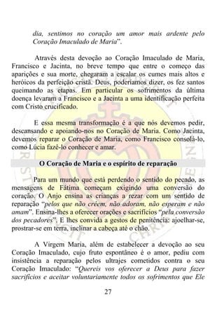 dia, sentimos no coração um amor mais ardente pelo
       Coração Imaculado de Maria”.

        Através desta devoção ao Coração Imaculado de Maria,
Francisco e Jacinta, no breve tempo que entre o começo das
aparições e sua morte, chegaram a escalar os cumes mais altos e
heróicos da perfeição cristã. Deus, poderíamos dizer, os fez santos
queimando as etapas. Em particular os sofrimentos da última
doença levaram a Francisco e a Jacinta a uma identificação perfeita
com Cristo crucificado.

       E essa mesma transformação é a que nós devemos pedir,
descansando e apoiando-nos no Coração de Maria. Como Jacinta,
devemos reparar o Coração de Maria, como Francisco consolá-lo,
como Lúcia fazê-lo conhecer e amar.

         O Coração de Maria e o espírito de reparação

        Para um mundo que está perdendo o sentido do pecado, as
mensagens de Fátima começam exigindo uma conversão do
coração. O Anjo ensina as crianças a rezar com um sentido de
reparação “pelos que não crêem, não adoram, não esperam e não
amam”. Ensina-lhes a oferecer orações e sacrifícios “pela conversão
dos pecadores”. E lhes convida a gestos de penitência: ajoelhar-se,
prostrar-se em terra, inclinar a cabeça até o chão.

         A Virgem Maria, além de estabelecer a devoção ao seu
Coração Imaculado, cujo fruto espontâneo é o amor, pediu com
insistência a reparação pelos ultrajes cometidos contra o seu
Coração Imaculado: “Quereis vos oferecer a Deus para fazer
sacrifícios e aceitar voluntariamente todos os sofrimentos que Ele

                                27
 