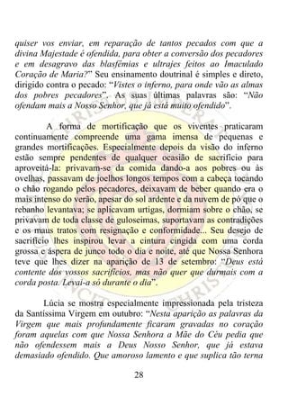 quiser vos enviar, em reparação de tantos pecados com que a
divina Majestade é ofendida, para obter a conversão dos pecadores
e em desagravo das blasfêmias e ultrajes feitos ao Imaculado
Coração de Maria?” Seu ensinamento doutrinal é simples e direto,
dirigido contra o pecado: “Vistes o inferno, para onde vão as almas
dos pobres pecadores”. As suas últimas palavras são: “Não
ofendam mais a Nosso Senhor, que já está muito ofendido”.

         A forma de mortificação que os viventes praticaram
continuamente compreende uma gama imensa de pequenas e
grandes mortificações. Especialmente depois da visão do inferno
estão sempre pendentes de qualquer ocasião de sacrifício para
aproveitá-la: privavam-se da comida dando-a aos pobres ou às
ovelhas, passavam de joelhos longos tempos com a cabeça tocando
o chão rogando pelos pecadores, deixavam de beber quando era o
mais intenso do verão, apesar do sol ardente e da nuvem de pó que o
rebanho levantava; se aplicavam urtigas, dormiam sobre o chão, se
privavam de toda classe de guloseimas, suportavam as contradições
e os maus tratos com resignação e conformidade... Seu desejo de
sacrifício lhes inspirou levar a cintura cingida com uma corda
grossa e áspera de junco todo o dia e noite, até que Nossa Senhora
teve que lhes dizer na aparição de 13 de setembro: “Deus está
contente dos vossos sacrifícios, mas não quer que durmais com a
corda posta. Levai-a só durante o dia”.

       Lúcia se mostra especialmente impressionada pela tristeza
da Santíssima Virgem em outubro: “Nesta aparição as palavras da
Virgem que mais profundamente ficaram gravadas no coração
foram aquelas com que Nossa Senhora a Mãe do Céu pedia que
não ofendessem mais a Deus Nosso Senhor, que já estava
demasiado ofendido. Que amoroso lamento e que suplica tão terna

                                28
 
