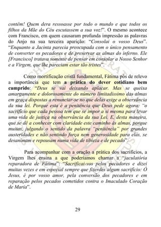 contêm! Quem dera ressoasse por todo o mundo e que todos os
filhos da Mãe do Céu escutassem a sua voz!”. O mesmo acontece
com Francisco, em quem causaram profunda impressão as palavras
do Anjo na sua terceira aparição: “Consolai o vosso Deus”.
“Enquanto a Jacinta parecia preocupada com o único pensamento
de converter os pecadores e de preservar as almas do inferno. Ele
[Francisco] tratava somente de pensar em consolar a Nosso Senhor
e a Virgem, que lhe pareciam estar tão tristes”.

        Como mortificação cristã fundamental, Fátima pôs de relevo
a importância que tem a prática do dever cotidiano bem
cumprido: “Deus se vai deixando aplacar. Mas se queixa
amargamente e dolorosamente do número limitadíssimo das almas
em graça dispostas a renunciar-se no que delas exige a observância
da sua lei. Porque esta é a penitência que Deus pede agora: “o
sacrifício que cada pessoa tem que se impor a si mesma para levar
uma vida de justiça na observância da sua Lei. E, desta maneira,
que se dê a conhecer com claridade este caminho às almas, porque
muitas, julgando o sentido da palavra “penitência” por grandes
austeridades e não sentindo força nem generosidade para elas, se
desanimam e repousam numa vida de tibieza e de pecado”.

       Para acompanhar com a oração a prática dos sacrifícios, a
Virgem lhes ensina a que poderíamos chamar a “jaculatória
reparadora de Fátima”: “Sacrificai-vos pelos pecadores e dizei
muitas vezes e em especial sempre que fizerdes algum sacrifício: Ó
Jesus, é por vosso amor, pela conversão dos pecadores e em
reparação pelos pecados cometidos contra o Imaculado Coração
de Maria”.



                               29
 