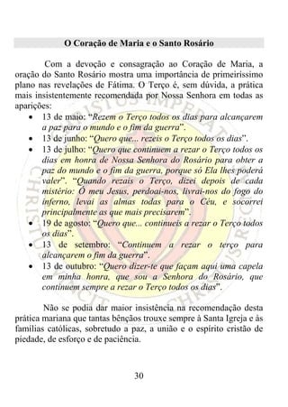 O Coração de Maria e o Santo Rosário

        Com a devoção e consagração ao Coração de Maria, a
oração do Santo Rosário mostra uma importância de primeiríssimo
plano nas revelações de Fátima. O Terço é, sem dúvida, a prática
mais insistentemente recomendada por Nossa Senhora em todas as
aparições:
    • 13 de maio: “Rezem o Terço todos os dias para alcançarem
       a paz para o mundo e o fim da guerra”.
    • 13 de junho: “Quero que... rezeis o Terço todos os dias”.
    • 13 de julho: “Quero que continuem a rezar o Terço todos os
       dias em honra de Nossa Senhora do Rosário para obter a
       paz do mundo e o fim da guerra, porque só Ela lhes poderá
       valer”. “Quando rezais o Terço, dizei depois de cada
       mistério: Ó meu Jesus, perdoai-nos, livrai-nos do fogo do
       inferno, levai as almas todas para o Céu, e socorrei
       principalmente as que mais precisarem”.
    • 19 de agosto: “Quero que... continueis a rezar o Terço todos
       os dias”.
    • 13 de setembro: “Continuem a rezar o terço para
       alcançarem o fim da guerra”.
    • 13 de outubro: “Quero dizer-te que façam aqui uma capela
       em minha honra, que sou a Senhora do Rosário, que
       continuem sempre a rezar o Terço todos os dias”.

        Não se podia dar maior insistência na recomendação desta
prática mariana que tantas bênçãos trouxe sempre à Santa Igreja e às
famílias católicas, sobretudo a paz, a união e o espírito cristão de
piedade, de esforço e de paciência.



                                30
 
