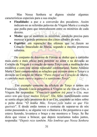 Mas Nossa Senhora se dignou sinalar algumas
características especiais para a sua oração:
    • Finalidade: a paz e a conversão dos pecadores. Assim
        indicam-no as referidas palavras da Virgem Maria e a oração
        que pediu para que intercalassem entre os mistérios de cada
        dezena.
    • Modo: que se meditem os mistérios, condição precisa para
        merecer a grande promessa dos cinco sábados do mês.
    • Espírito: em reparação das ofensas que se fazem ao
        Coração Imaculado de Maria, segundo a mesma promessa
        sabatina.

        Do conjunto da doutrina de Fátima se deduz que o caminho
mais curto e mais eficaz para penetrar no amor e na devoção ao
Coração da Virgem é a oração do santo Terço com a meditação dos
mistérios e com este ânimo reparador cordimariano. Santo Antônio
Maria Claret compreendeu as relações que existem entre o Terço e a
devoção ao Coração de Maria: “Para chegar ao Coração de Maria,
o caminho mais curto e seguro é o santíssimo Terço”.

         Um exemplo concreto da eficácia do Terço o temos em
Francisco. Quando Lúcia perguntou à Virgem se ele iria ao Céu, a
Virgem lhe respondeu: “Francisco também irá para o Céu, mas
antes tem que rezar muitos Terços”. Ele, feliz, manifestando como
se sentia alegre pela promessa de ir ao Céu, cruzando as mãos sobre
o peito dizia: “Ó minha Mãe, Terços rezo todos os que Vós
queirais”. E desde então tomou o costume de separar-se de nós
como passeando e, se alguma vez o chamava e lhe perguntava o que
estava fazendo, levantava o braço e me mostrava o Terço. Se lhe
dizia que viesse a brincar, que depois rezaríamos todos juntos,
respondia: “Depois rezo também. Não lembras que Nossa Senhora
                                31
 