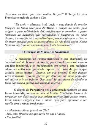 disse que eu tinha que rezar muitos Terços?” O Terço foi para
Francisco o meio de ganhar o Céu.

        “Eu creio – afirmava Irmã Lúcia – que, depois da oração
litúrgica do Santo Sacrifício da Missa, a oração do santo, pela
origem e pela sublimidade das orações que o compõem e pelos
mistérios da Redenção que recordamos e meditamos em cada
dezena, é a oração mais agradável que podemos oferecer a Deus e
de maior proveito para as nossas almas. Se não fosse assim, Nossa
Senhora não teria recomendado com tanta insistência”.

              O Coração de Maria e os Novíssimos

        A mensagem de Fátima manifesta o que chamamos os
“novíssimos” do homem. A morte, por exemplo, se mostra como
um fato inevitável, e as preocupações em torno a esta realidade
adquiriam então uma gravidade especial em razão da guerra que
causava tantas mortes: “Jacinta, em que pensas? E não poucas
vezes respondia: “Nessa guerra que deve vir, em tanta gente que
vai morrer e ir ao inferno. Que pena! Se deixassem de ofender a
Deus não viria a guerra nem iriam ao inferno”.

        O dogma do Purgatório nos é apresentado também de uma
forma tremenda, no caso de uma tal Amélia: “Então me lembrei de
perguntar por duas moças que tinham morrido fazia pouco tempo.
Eram minhas amigas e iam à minha casa para aprender a ser
tecelãs com a minha irmã maior:

- A Maria das Neves já está no Céu?
- Sim, está. (Parece-me que devia ter uns 17 anos)
- E a Amélia?

                                32
 