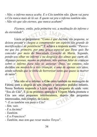 - Não; o inferno nunca acaba. E o Céu também não. Quem vai para
o Céu nunca mais de lá sai. E quem vai pra o inferno também não.
- Não vês que são eternos, que nunca acabam?

       Fizemos, então, pela primeira vez, a meditação do inferno e
da eternidade”.

        Lúcia se perguntava: “Como é que Jacinta, tão pequena, se
deixou possuir e chegou a compreender um espírito tão grande de
mortificação e de penitência?” E achava a resposta assim: “Parece-
me que foi, primeiro, por uma graça especial que Deus quis lhe
conceder por meio do Imaculado Coração de Maria. Segundo,
pondo seu olhar no inferno e na desgraça das almas que caem ali.
Algumas pessoas, mesmo as piedosas, não querem falar às crianças
sobre o inferno para não as assustar. Deus, no entanto, não
duvidou em mostrá-lo a três crianças, e uma de apenas seis anos,
ainda sabendo que se tinha de horrorizar tanto que quase ia morrer
de susto”.

        Mas não só o inferno: o Céu entra também na mensagem de
Fátima com a alegria de uns simples e inocentes pedidos infantis.
Nossa Senhora responde a Lúcia que lhe pergunta de onde vem:
“Sou do Céu”. E já na primeira aparição a Virgem Maria promete o
Céu aos seus pequenos interlocutores, depois das perguntas
interessadas, mas simples, de Lúcia:
“- E eu também vou para o Céu?
- Sim, vais.
- E a Jacinta?
- Também.
- E o Francisco?
- Também, mas tem que rezar muitos Terços”.

                               34
 