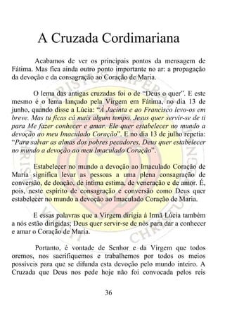 A Cruzada Cordimariana
        Acabamos de ver os principais pontos da mensagem de
Fátima. Mas fica ainda outro ponto importante no ar: a propagação
da devoção e da consagração ao Coração de Maria.

       O lema das antigas cruzadas foi o de “Deus o quer”. E este
mesmo é o lema lançado pela Virgem em Fátima, no dia 13 de
junho, quando disse a Lúcia: “À Jacinta e ao Francisco levo-os em
breve. Mas tu ficas cá mais algum tempo. Jesus quer servir-se de ti
para Me fazer conhecer e amar. Ele quer estabelecer no mundo a
devoção ao meu Imaculado Coração”. E no dia 13 de julho repetia:
“Para salvar as almas dos pobres pecadores, Deus quer estabelecer
no mundo a devoção ao meu Imaculado Coração”.

        Estabelecer no mundo a devoção ao Imaculado Coração de
Maria significa levar as pessoas a uma plena consagração de
conversão, de doação, de íntima estima, de veneração e de amor. É,
pois, neste espírito de consagração e conversão como Deus quer
estabelecer no mundo a devoção ao Imaculado Coração de Maria.

        E essas palavras que a Virgem dirigia à Irmã Lúcia também
a nós estão dirigidas; Deus quer servir-se de nós para dar a conhecer
e amar o Coração de Maria.

        Portanto, é vontade de Senhor e da Virgem que todos
oremos, nos sacrifiquemos e trabalhemos por todos os meios
possíveis para que se difunda esta devoção pelo mundo inteiro. A
Cruzada que Deus nos pede hoje não foi convocada pelos reis

                                 36
 