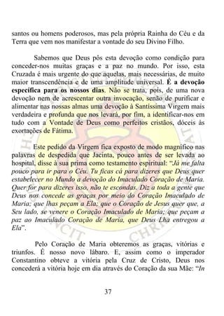 santos ou homens poderosos, mas pela própria Rainha do Céu e da
Terra que vem nos manifestar a vontade do seu Divino Filho.

        Sabemos que Deus pôs esta devoção como condição para
conceder-nos muitas graças e a paz no mundo. Por isso, esta
Cruzada é mais urgente do que aquelas, mais necessárias, de muito
maior transcendência e de uma amplitude universal. É a devoção
específica para os nossos dias. Não se trata, pois, de uma nova
devoção nem de acrescentar outra invocação, senão de purificar e
alimentar nas nossas almas uma devoção à Santíssima Virgem mais
verdadeira e profunda que nos levará, por fim, a identificar-nos em
tudo com a Vontade de Deus como perfeitos cristãos, dóceis às
exortações de Fátima.

        Este pedido da Virgem fica exposto de modo magnífico nas
palavras de despedida que Jacinta, pouco antes de ser levada ao
hospital, disse à sua prima como testamento espiritual: “Já me falta
pouco para ir para o Céu. Tu ficas cá para dizeres que Deus quer
estabelecer no Mundo a devoção do Imaculado Coração de Maria.
Quer for para dizeres isso, não te escondas. Diz a toda a gente que
Deus nos concede as graças por meio do Coração Imaculado de
Maria; que lhas peçam a Ela; que o Coração de Jesus quer que, a
Seu lado, se venere o Coração Imaculado de Maria; que peçam a
paz ao Imaculado Coração de Maria, que Deus Lha entregou a
Ela”.

         Pelo Coração de Maria obteremos as graças, vitórias e
triunfos. É nosso novo lábaro. E, assim como o imperador
Constantino obteve a vitória pela Cruz de Cristo, Deus nos
concederá a vitória hoje em dia através do Coração da sua Mãe: “In


                                37
 