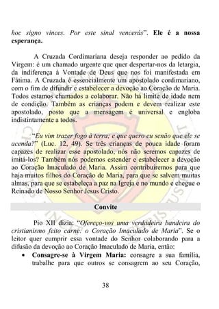 hoc signo vinces. Por este sinal vencerás”. Ele é a nossa
esperança.

         A Cruzada Cordimariana deseja responder ao pedido da
Virgem: é um chamado urgente que quer despertar-nos da letargia,
da indiferença à Vontade de Deus que nos foi manifestada em
Fátima. A Cruzada é essencialmente um apostolado cordimariano,
com o fim de difundir e estabelecer a devoção ao Coração de Maria.
Todos estamos chamados a colaborar. Não há limite de idade nem
de condição. Também as crianças podem e devem realizar este
apostolado, posto que a mensagem é universal e engloba
indistintamente a todos.

        “Eu vim trazer fogo à terra; e que quero eu senão que ele se
acenda?” (Luc. 12, 49). Se três crianças de pouca idade foram
capazes de realizar esse apostolado, nós não seremos capazes de
imitá-los? Também nós podemos estender e estabelecer a devoção
ao Coração Imaculado de Maria. Assim contribuiremos para que
haja muitos filhos do Coração de Maria, para que se salvem muitas
almas, para que se estabeleça a paz na Igreja e no mundo e chegue o
Reinado de Nosso Senhor Jesus Cristo.

                             Convite

         Pio XII dizia: “Ofereço-vos uma verdadeira bandeira do
cristianismo feito carne: o Coração Imaculado de Maria”. Se o
leitor quer cumprir essa vontade do Senhor colaborando para a
difusão da devoção ao Coração Imaculado de Maria, então:
    • Consagre-se à Virgem Maria: consagre a sua família,
        trabalhe para que outros se consagrem ao seu Coração,


                                38
 
