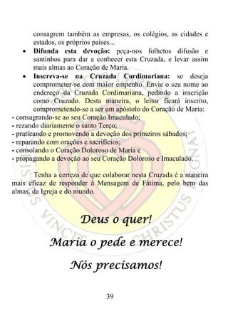 consagrem também as empresas, os colégios, as cidades e
        estados, os próprios países...
    • Difunda esta devoção: peça-nos folhetos difusão e
        santinhos para dar a conhecer esta Cruzada, e levar assim
        mais almas ao Coração de Maria.
    • Inscreva-se na Cruzada Cordimariana: se deseja
        comprometer-se com maior empenho. Envie o seu nome ao
        endereço da Cruzada Cordimariana, pedindo a inscrição
        como Cruzado. Desta maneira, o leitor ficará inscrito,
        comprometendo-se a ser um apóstolo do Coração de Maria:
- consagrando-se ao seu Coração Imaculado;
- rezando diariamente o santo Terço;
- praticando e promovendo a devoção dos primeiros sábados;
- reparando com orações e sacrifícios;
- consolando o Coração Doloroso de Maria e
- propagando a devoção ao seu Coração Doloroso e Imaculado.

       Tenha a certeza de que colaborar nesta Cruzada é a maneira
mais eficaz de responder à Mensagem de Fátima, pelo bem das
almas, da Igreja e do mundo.



                      Deus o quer!

            Maria o pede e merece!

                   Nós precisamos!

                               39
 