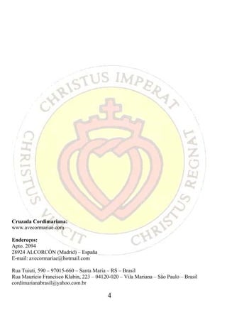 Cruzada Cordimariana:
www.avecormariae.com

Endereços:
Apto. 2094
28924 ALCORCÓN (Madrid) – España
E-mail: avecormariae@hotmail.com

Rua Tuiuti, 590 – 97015-660 – Santa Maria – RS – Brasil
Rua Maurício Francisco Klabin, 223 – 04120-020 – Vila Mariana – São Paulo – Brasil
cordimarianabrasil@yahoo.com.br

                                          4
 