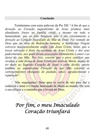 Conclusão

        Terminamos com estas palavras de Pio XII: “A fim de que a
devoção ao Coração augustíssimo de Jesus produza mais
abundantes frutos na família cristã, e mesmo em toda a
humanidade, que os fiéis busquem unir a ela estreitamente a
devoção ao Coração Imaculado da Mãe de Deus. Foi vontade de
Deus que na obra da Redenção humana, a Santíssima Virgem
estivesse inseparavelmente unida com Jesus Cristo; tanto, que a
nossa salvação é fruto da caridade de Jesus Cristo e dos seus
padecimentos, aos quais foram associados intimamente o amor e as
dores da sua Mãe. Por isso, convém que o povo católico, que
recebeu a vida divina de Jesus Cristo por meio de Maria, depois de
ter dado ao Sagrado Coração de Jesus o culto devido, preste
também ao amantíssimo Coração da sua Mãe celestial os
correspondentes obséquios de piedade, amor, agradecimento e
reparação”.

        Não esqueçamos: Deus quer se servir de nós para dar a
conhecer e amar o Coração Imaculado de Maria ao mundo. Ele será
o seu refúgio e o caminho que o levará até Deus.




        Por fim, o meu Imaculado
           Coração triunfará


                               40
 