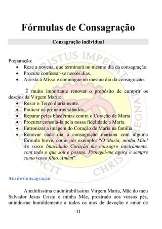 Fórmulas de Consagração
                      Consagração individual


Preparação:
   • Reze a novena, que terminará no mesmo dia da consagração.
   • Procure confessar-se nesses dias.
   • Assista à Missa e comungue no mesmo dia da consagração.

        É muito importante renovar o propósito de cumprir os
desejos da Virgem Maria:
   • Rezar o Terço diariamente.
   • Praticar os primeiros sábados.
   • Reparar pelas blasfêmias contra o Coração de Maria.
   • Procurar consolá-la pela nossa fidelidade a Maria.
   • Entronizar a imagem do Coração de Maria na família.
   • Renovar cada dia a consagração mariana com alguma
       fórmula breve, como por exemplo: “Ó Maria, minha Mãe!
       Ao vosso Imaculado Coração me consagro inteiramente,
       com tudo o que sou e possuo. Protegei-me agora e sempre
       como vosso filho. Amém”.
 

Ato de Consagração 

       Amabilíssima e admirabilíssima Virgem Maria, Mãe do meu
Salvador Jesus Cristo e minha Mãe, prostrado aos vossos pés,
unindo-me humildemente a todos os atos de devoção e amor de
                               41
 